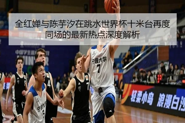 全红婵与陈芋汐在跳水世界杯十米台再度同场的最新热点深度解析