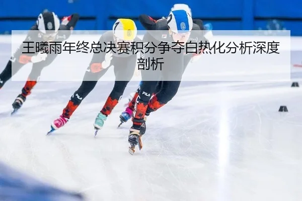 王曦雨年终总决赛积分争夺白热化分析深度剖析